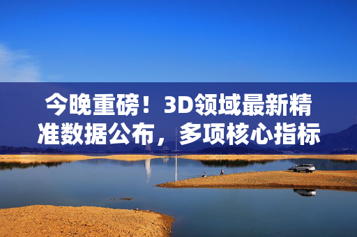 今晚重磅！3D领域最新精准数据公布，多项核心指标突破行业极限，重磅，3D领域最新精准数据公布，多项核心指标突破行业极限