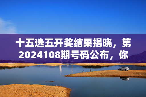 十五选五开奖结果揭晓，第2024108期号码公布，你的号码中奖了吗？十五选五第2024108期开奖结果，你的号码中奖了吗？