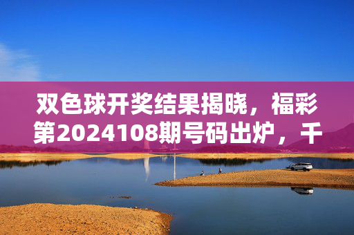双色球开奖结果揭晓，福彩第2024108期号码出炉，千万大奖花落谁家？双色球第2024108期开奖结果揭晓 千万大奖花落谁家？