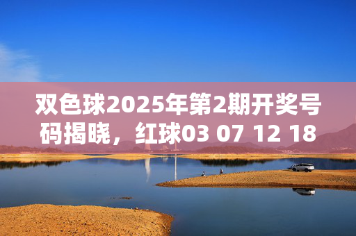 双色球2025年第2期开奖号码揭晓,红球03 07 12 18 25 31,蓝球09,双色球2025年第2期开奖号码,红球03 07 12 18 25 31,蓝球09