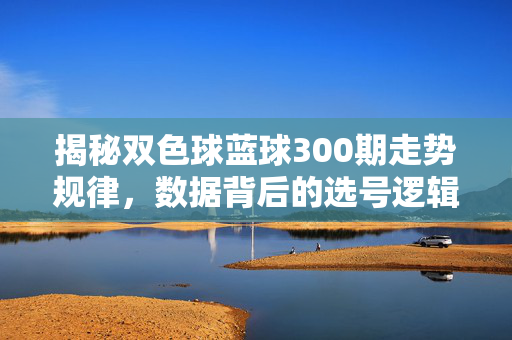 揭秘双色球蓝球300期走势规律,数据背后的选号逻辑,揭秘双色球蓝球300期走势规律与数据选号逻辑
