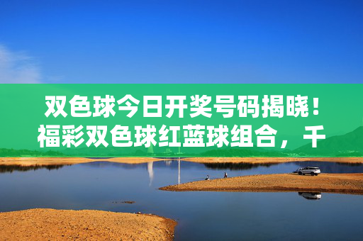双色球今日开奖号码揭晓！福彩双色球红蓝球组合，千万大奖花落谁家？双色球今日开奖号码揭晓 红蓝球组合千万大奖花落谁家？