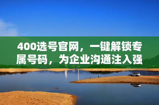 400选号官网，一键解锁专属号码，为企业沟通注入强心剂，400选号官网，一键解锁专属号码，为企业沟通注入强心剂
