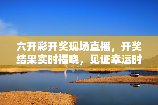 六开彩开奖现场直播，开奖结果实时揭晓，见证幸运时刻，六开彩开奖直播，实时见证幸运时刻