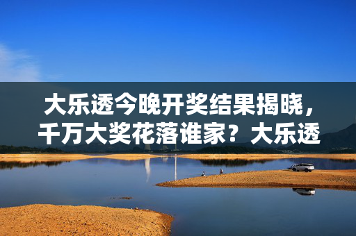 大乐透今晚开奖结果揭晓，千万大奖花落谁家？大乐透今晚开奖结果揭晓 千万大奖花落谁家
