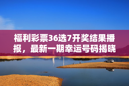 福利彩票36选7开奖结果播报，最新一期幸运号码揭晓，你的号码中奖了吗？
