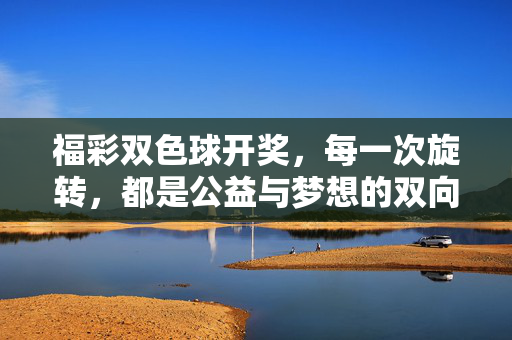 福彩双色球开奖，每一次旋转，都是公益与梦想的双向奔赴，福彩双色球旋转，公益与梦想的双向奔赴