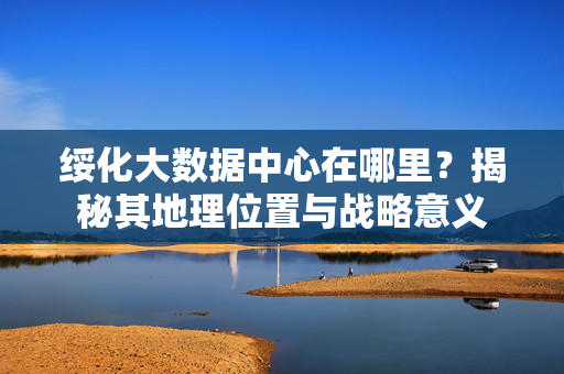 绥化大数据中心在哪里？揭秘其地理位置与战略意义