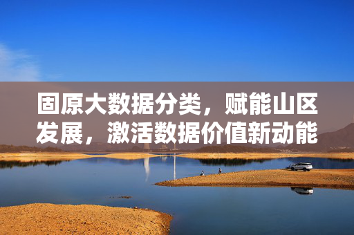 固原大数据分类，赋能山区发展，激活数据价值新动能
