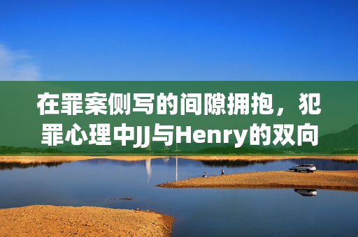 在罪案侧写的间隙拥抱,犯罪心理中JJ与Henry的双向守护,间隙拥抱,JJ与Henry的双向守护