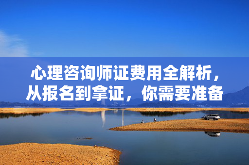 心理咨询师证费用全解析，从报名到拿证，你需要准备多少预算？心理咨询师证费用全解析，从报名到拿证，你需要准备多少预算？