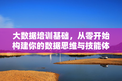 大数据培训基础，从零开始构建你的数据思维与技能体系，从零开始构建大数据思维与技能体系