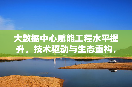 大数据中心赋能工程水平提升，技术驱动与生态重构，大数据中心赋能工程水平提升，技术驱动与生态重构