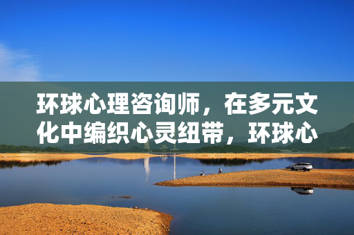 环球心理咨询师，在多元文化中编织心灵纽带，环球心理咨询师，多元文化中的心灵纽带编织者