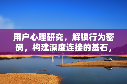 用户心理研究，解锁行为密码，构建深度连接的基石，用户心理研究，解锁行为密码，构建深度连接基石