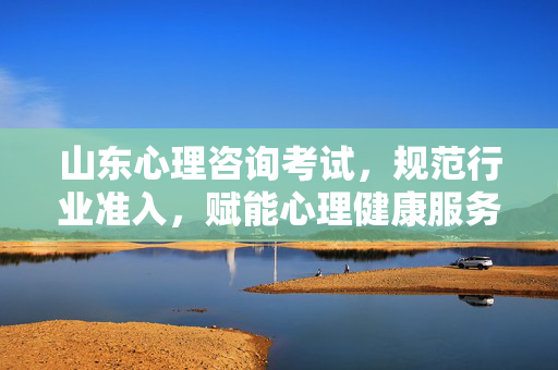 山东心理咨询考试,规范行业准入,赋能心理健康服务新生态,山东心理咨询考试,规范准入,赋能心理健康服务新生态