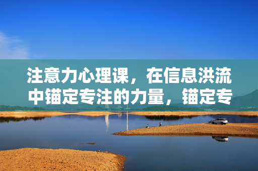 注意力心理课,在信息洪流中锚定专注的力量,锚定专注,信息洪流中的注意力心理课