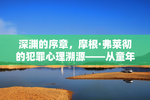 深渊的序章,摩根·弗莱彻的犯罪心理溯源——从童年阴影到扭曲认知,深渊序章,摩根·弗莱彻从童年阴影到扭曲认知的犯罪心理溯源