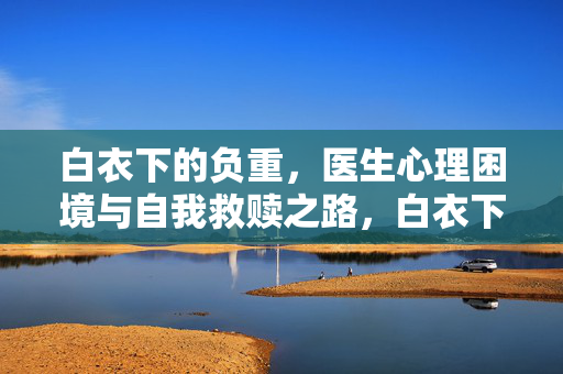 白衣下的负重，医生心理困境与自我救赎之路，白衣下的负重，医生心理困境与自我救赎