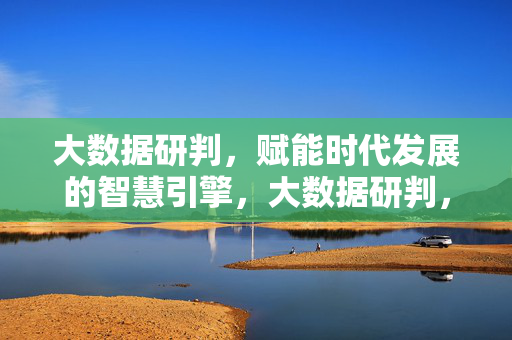大数据研判，赋能时代发展的智慧引擎，大数据研判，赋能时代发展的智慧引擎