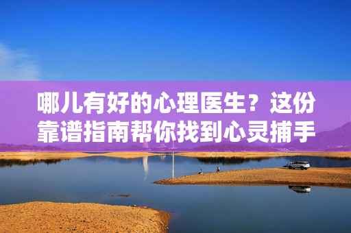 哪儿有好的心理医生？这份靠谱指南帮你找到心灵捕手，找好心理医生的靠谱指南