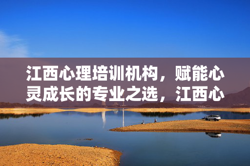 江西心理培训机构，赋能心灵成长的专业之选，江西心理培训机构，赋能心灵成长的专业之选