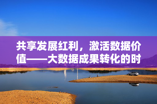 共享发展红利，激活数据价值——大数据成果转化的时代路径，激活数据价值 共享发展红利，大数据成果转化时代路径