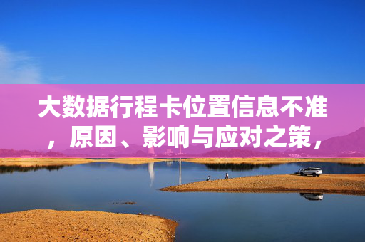 大数据行程卡位置信息不准，原因、影响与应对之策，大数据行程卡位置信息不准，原因、影响与应对之策