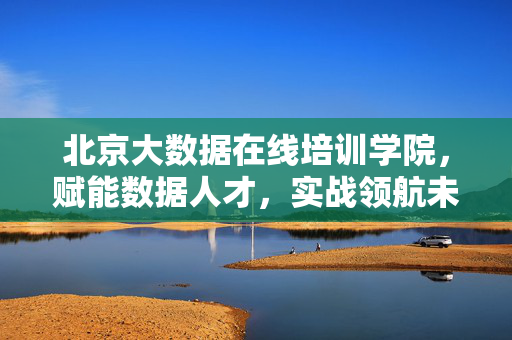 北京大数据在线培训学院，赋能数据人才，实战领航未来，北京大数据在线培训学院，实战赋能人才，领航数据未来