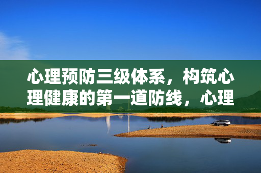 心理预防三级体系，构筑心理健康的第一道防线，心理预防三级体系，构筑心理健康第一道防线