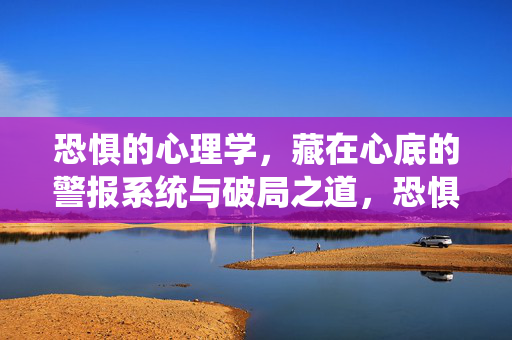 恐惧的心理学，藏在心底的警报系统与破局之道，恐惧心理学，心底的警报与破局之道