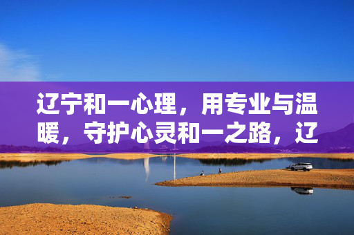 辽宁和一心理，用专业与温暖，守护心灵和一之路，辽宁和一心理，专业温暖守护心灵和一之路