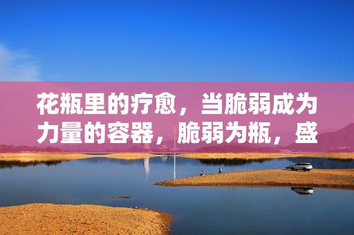 花瓶里的疗愈,当脆弱成为力量的容器,脆弱为瓶,盛放疗愈之力