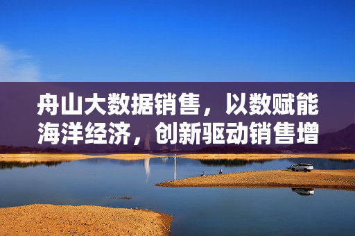 舟山大数据销售，以数赋能海洋经济，创新驱动销售增长，舟山大数据销售，赋能海洋经济 创新驱动增长