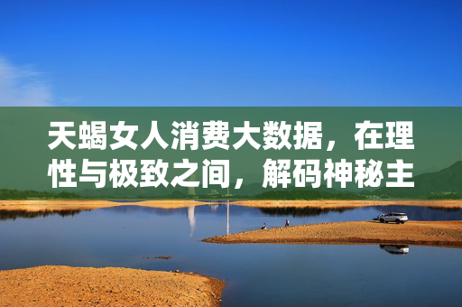 天蝎女人消费大数据，在理性与极致之间，解码神秘主义者的消费密码，天蝎女人消费大数据，理性极致与神秘主义解码