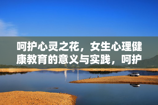 呵护心灵之花，女生心理健康教育的意义与实践，呵护心灵之花，女生心理健康教育的意义与实践