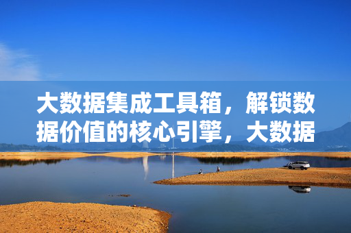 大数据集成工具箱,解锁数据价值的核心引擎,大数据集成工具箱,解锁数据价值的核心引擎