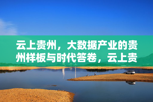 云上贵州，大数据产业的贵州样板与时代答卷，云上贵州，大数据产业的贵州样板与时代答卷