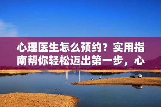 心理医生怎么预约?实用指南帮你轻松迈出第一步,心理医生预约实用指南,轻松迈出第一步