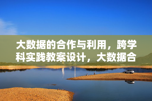 大数据的合作与利用，跨学科实践教案设计，大数据合作与利用的跨学科实践教案设计
