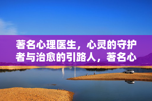 著名心理医生，心灵的守护者与治愈的引路人，著名心理医生，心灵的守护者与治愈引路人