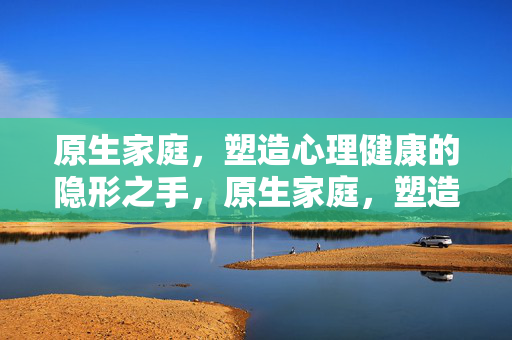 原生家庭,塑造心理健康的隐形之手,原生家庭,塑造心理健康的隐形之手