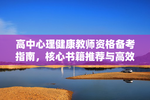 高中心理健康教师资格备考指南，核心书籍推荐与高效使用策略，高中心理健康教师资格备考指南，核心书籍推荐与高效使用策略