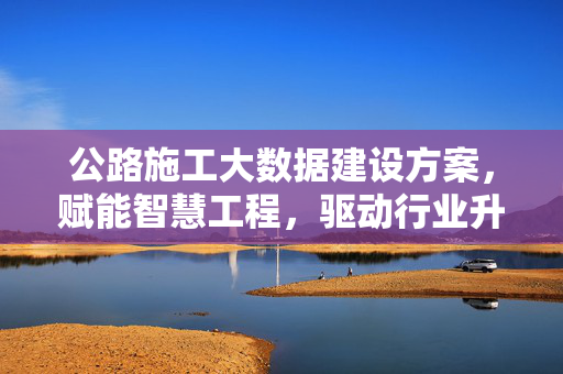公路施工大数据建设方案，赋能智慧工程，驱动行业升级，公路施工大数据建设方案，赋能智慧工程驱动行业升级
