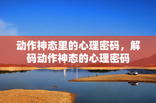 动作神态里的心理密码，解码动作神态的心理密码