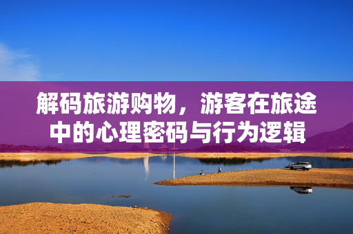 解码旅游购物，游客在旅途中的心理密码与行为逻辑