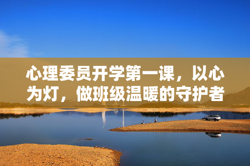 心理委员开学第一课，以心为灯，做班级温暖的守护者，以心为灯，做班级温暖的守护者