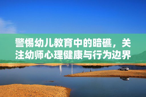 警惕幼儿教育中的暗礁，关注幼师心理健康与行为边界，警惕幼儿教育暗礁，守护幼师心理健康与行为边界