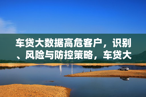 车贷大数据高危客户，识别、风险与防控策略，车贷大数据高危客户识别、风险与防控策略