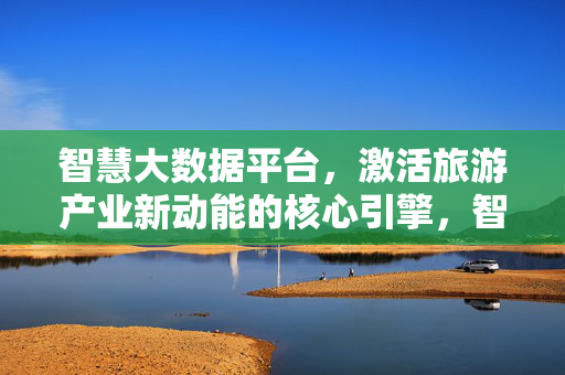 智慧大数据平台，激活旅游产业新动能的核心引擎，智慧大数据平台，激活旅游产业新动能的核心引擎